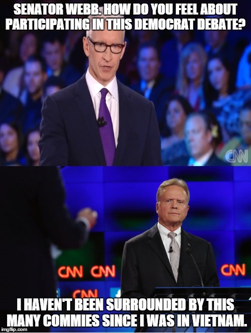 Jim Webb -  Too conservative to be a modern day Democrat.  | SENATOR WEBB. HOW DO YOU FEEL ABOUT PARTICIPATING IN THIS DEMOCRAT DEBATE? I HAVEN'T BEEN SURROUNDED BY THIS MANY COMMIES SINCE I WAS IN VIE | image tagged in memes | made w/ Imgflip meme maker