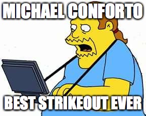 comicbook guy | MICHAEL CONFORTO BEST STRIKEOUT EVER | image tagged in comicbook guy | made w/ Imgflip meme maker