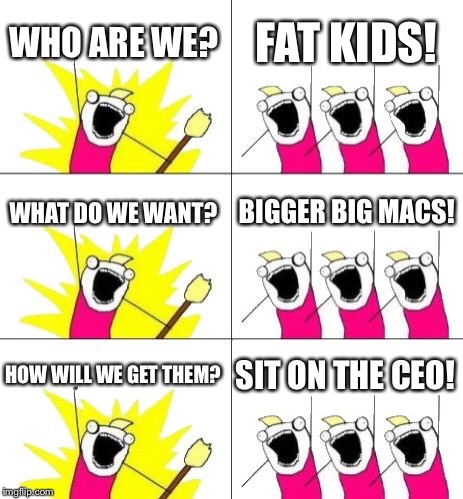 What Do We Want 3 Meme | WHO ARE WE? FAT KIDS! WHAT DO WE WANT? BIGGER BIG MACS! HOW WILL WE GET THEM? SIT ON THE CEO! | image tagged in memes,what do we want 3 | made w/ Imgflip meme maker