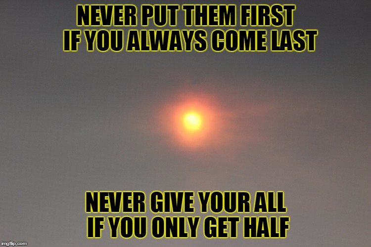 NEVER PUT THEM FIRST  IF YOU ALWAYS COME LAST NEVER GIVE YOUR ALL IF YOU ONLY GET HALF | image tagged in sunme | made w/ Imgflip meme maker