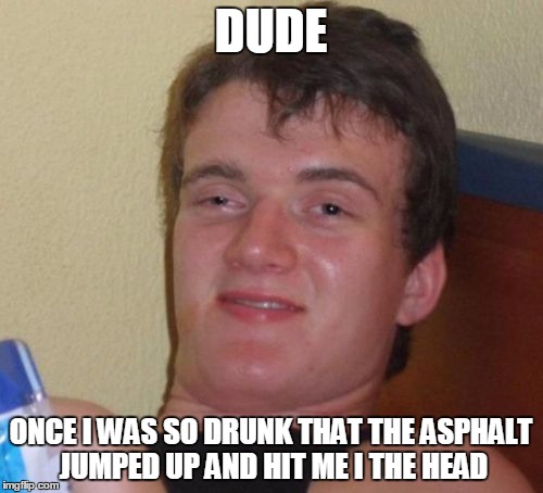 10 Guy Meme | DUDE ONCE I WAS SO DRUNK THAT THE ASPHALT JUMPED UP AND HIT ME I THE HEAD | image tagged in memes,10 guy | made w/ Imgflip meme maker