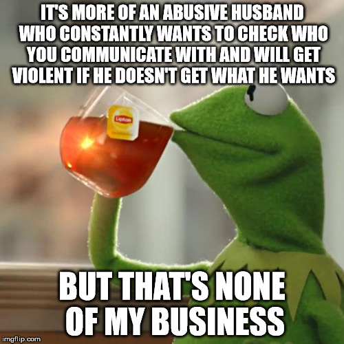 But That's None Of My Business Meme | IT'S MORE OF AN ABUSIVE HUSBAND WHO CONSTANTLY WANTS TO CHECK WHO YOU COMMUNICATE WITH AND WILL GET VIOLENT IF HE DOESN'T GET WHAT HE WANTS  | image tagged in memes,but thats none of my business,kermit the frog,AdviceAnimals | made w/ Imgflip meme maker