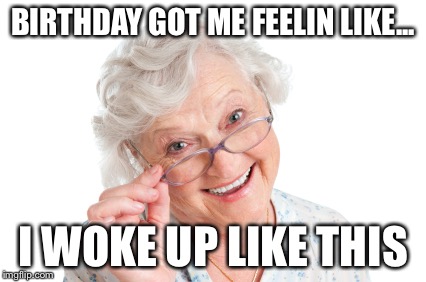 Old | BIRTHDAY GOT ME FEELIN LIKE... I WOKE UP LIKE THIS | image tagged in old | made w/ Imgflip meme maker