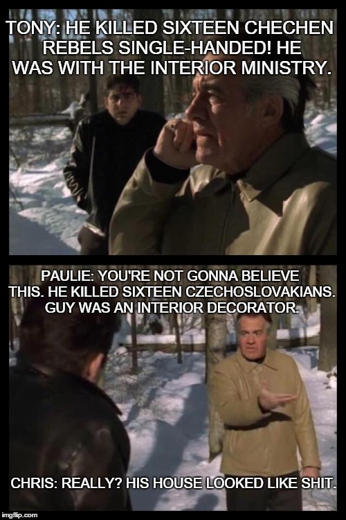Frost Pine | TONY: HE KILLED SIXTEEN CHECHEN REBELS SINGLE-HANDED! HE WAS WITH THE INTERIOR MINISTRY. CHRIS: REALLY? HIS HOUSE LOOKED LIKE SHIT. PAULIE:  | image tagged in sopranos | made w/ Imgflip meme maker