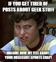 Freaks and geeks | IF YOU GET TIRED OF POSTS ABOUT GEEK STUFF IMAGINE HOW WE FEEL ABOUT YOUR OBSESSIVE SPORTS CRAP! | image tagged in freaks and geeks | made w/ Imgflip meme maker
