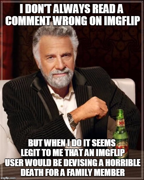 The Most Interesting Man In The World Meme | I DON'T ALWAYS READ A COMMENT WRONG ON IMGFLIP BUT WHEN I DO IT SEEMS LEGIT TO ME THAT AN IMGFLIP USER WOULD BE DEVISING A HORRIBLE DEATH FO | image tagged in memes,the most interesting man in the world | made w/ Imgflip meme maker