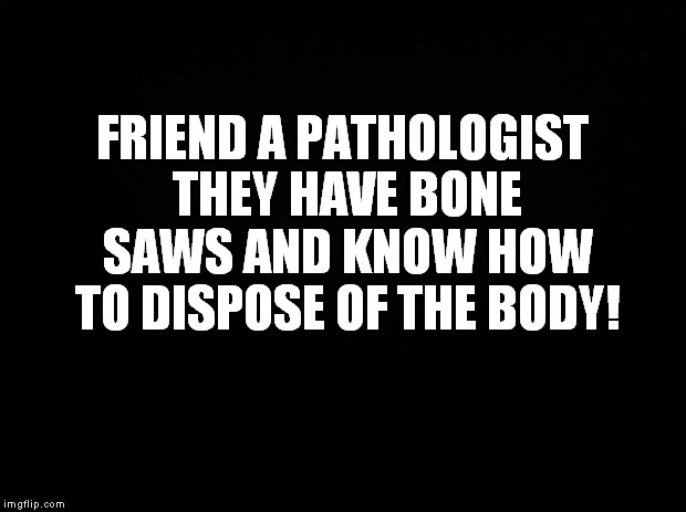 Black background | FRIEND A PATHOLOGIST THEY HAVE BONE SAWS AND KNOW HOW TO DISPOSE OF THE BODY! | image tagged in black background | made w/ Imgflip meme maker
