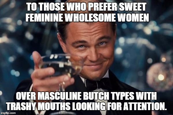Leonardo Dicaprio Cheers Meme | TO THOSE WHO PREFER SWEET FEMININE WHOLESOME WOMEN OVER MASCULINE BUTCH TYPES WITH TRASHY MOUTHS LOOKING FOR ATTENTION. | image tagged in memes,leonardo dicaprio cheers | made w/ Imgflip meme maker