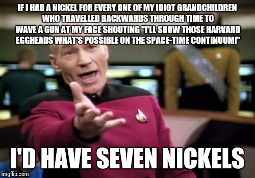 Picard Wtf | IF I HAD A NICKEL FOR EVERY ONE OF MY IDIOT GRANDCHILDREN WHO TRAVELLED BACKWARDS THROUGH TIME TO WAVE A GUN AT MY FACE SHOUTING "I'LL SHOW  | image tagged in memes,picard wtf | made w/ Imgflip meme maker