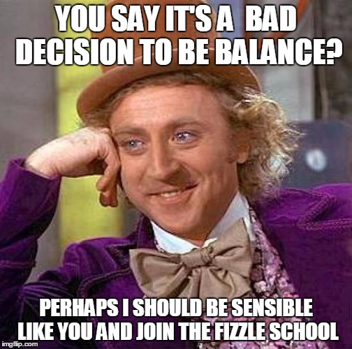 Creepy Condescending Wonka | YOU SAY IT'S A  BAD DECISION TO BE BALANCE? PERHAPS I SHOULD BE SENSIBLE LIKE YOU AND JOIN THE FIZZLE SCHOOL | image tagged in memes,creepy condescending wonka | made w/ Imgflip meme maker