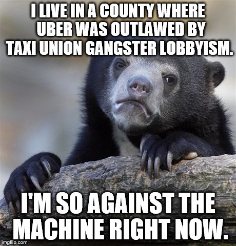 Corporations should not be able to get their competition outlawed, or contribute to any campaign to create conflict of interest. | I LIVE IN A COUNTY WHERE  UBER WAS OUTLAWED BY TAXI UNION GANGSTER LOBBYISM. I'M SO AGAINST THE MACHINE RIGHT NOW. | image tagged in memes,confession bear | made w/ Imgflip meme maker