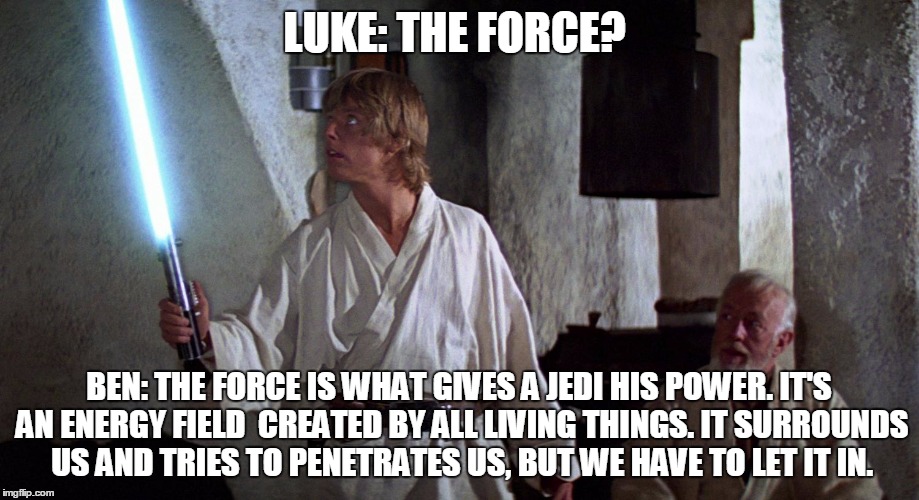let it in | LUKE: THE FORCE? BEN: THE FORCE IS WHAT GIVES A JEDI HIS POWER. IT'S AN ENERGY FIELD CREATED BY ALL LIVING THINGS. IT SURROUNDS US AND TRIE | image tagged in star wars force awakens han luke leia force | made w/ Imgflip meme maker