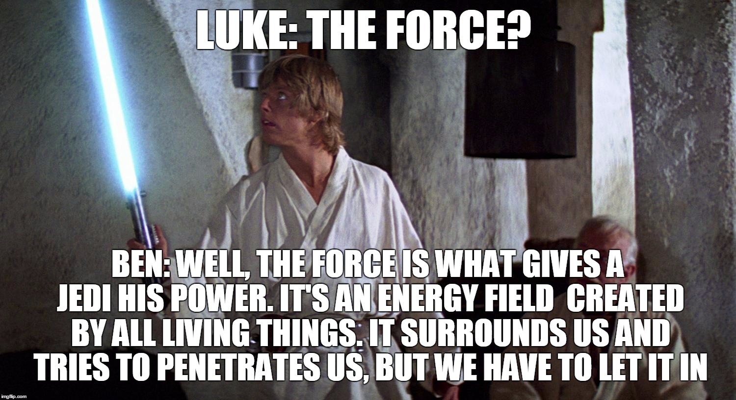 let it in | LUKE: THE FORCE? BEN: WELL, THE FORCE IS WHAT GIVES A JEDI HIS POWER. IT'S AN ENERGY FIELD CREATED BY ALL LIVING THINGS. IT SURROUNDS US AN | image tagged in star wars force awakens han luke leia force | made w/ Imgflip meme maker