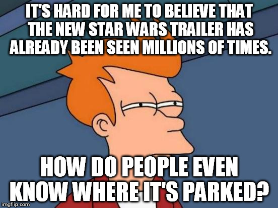 Futurama Fry | IT'S HARD FOR ME TO BELIEVE THAT THE NEW STAR WARS TRAILER HAS ALREADY BEEN SEEN MILLIONS OF TIMES. HOW DO PEOPLE EVEN KNOW WHERE IT'S PARKE | image tagged in memes,futurama fry | made w/ Imgflip meme maker