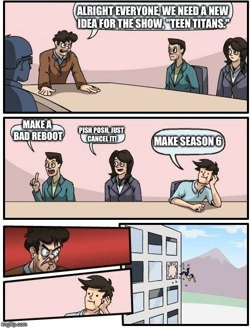 Boardroom Meeting Suggestion Meme | ALRIGHT EVERYONE, WE NEED A NEW IDEA FOR THE SHOW, "TEEN TITANS." MAKE A BAD REBOOT PISH POSH, JUST CANCEL IT! MAKE SEASON 6 | image tagged in memes,boardroom meeting suggestion | made w/ Imgflip meme maker