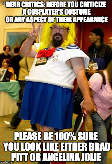Fail Cosplayer | DEAR CRITICS:BEFORE YOU CRITICIZE A COSPLAYER'SCOSTUME OR ANY ASPECT OF THEIR APPEARANCE PLEASE BE 100% SURE YOU LOOK LIKE EITHER BRAD PIT | image tagged in fail cosplayer | made w/ Imgflip meme maker