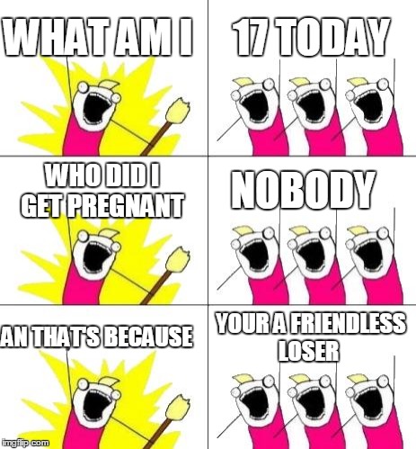 17 today   | WHAT AM I 17 TODAY WHO DID I GET PREGNANT NOBODY AN THAT'S BECAUSE YOUR A FRIENDLESS LOSER | image tagged in what do we want 3,birthday,special | made w/ Imgflip meme maker