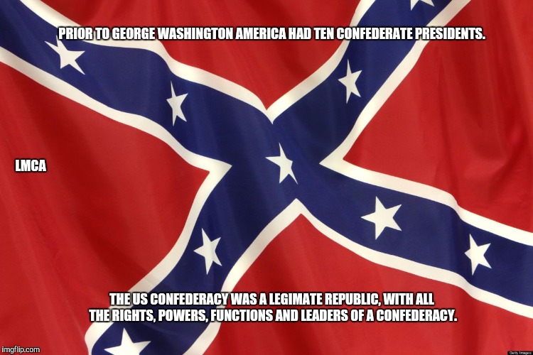 Confederate Flag | PRIOR TO GEORGE WASHINGTON AMERICA HAD TEN CONFEDERATE PRESIDENTS. THE US CONFEDERACY WAS A LEGIMATE REPUBLIC, WITH ALL THE RIGHTS, POWERS,  | image tagged in confederate flag | made w/ Imgflip meme maker
