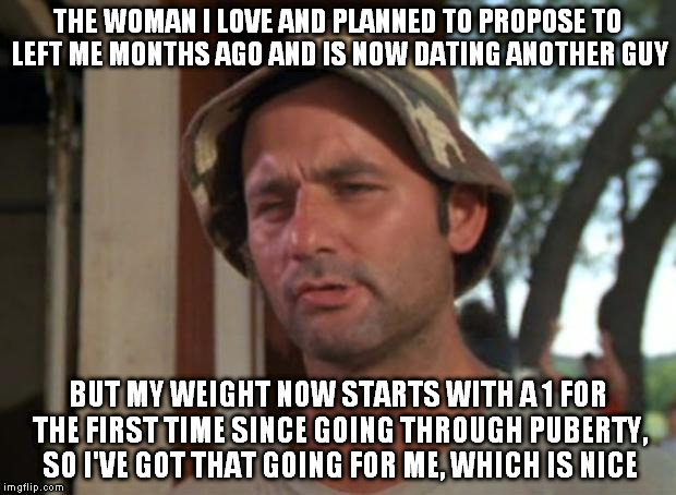 So I Got That Goin For Me Which Is Nice | THE WOMAN I LOVE AND PLANNED TO PROPOSE TO LEFT ME MONTHS AGO AND IS NOW DATING ANOTHER GUY BUT MY WEIGHT NOW STARTS WITH A 1 FOR THE FIRST  | image tagged in memes,so i got that goin for me which is nice,AdviceAnimals | made w/ Imgflip meme maker