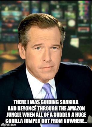 Brian Williams Was There 3 Meme | THERE I WAS GUIDING SHAKIRA AND BEYONCÉ THROUGH THE AMAZON JUNGLE WHEN ALL OF A SUDDEN A HUGE GORILLA JUMPED OUT FROM NOWHERE... | image tagged in memes,brian williams was there 3 | made w/ Imgflip meme maker