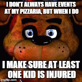 Five Nights At Freddys | I DON'T ALWAYS HAVE EVENTS AT MY PIZZARIA, BUT WHEN I DO I MAKE SURE AT LEAST ONE KID IS INJURED | image tagged in five nights at freddys | made w/ Imgflip meme maker