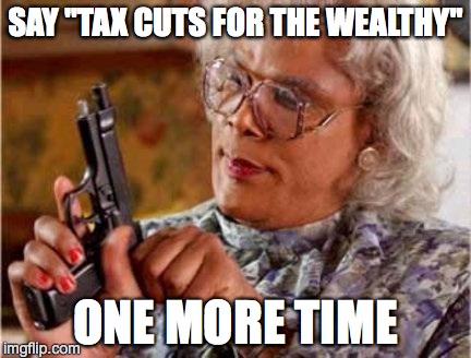 Madea | SAY "TAX CUTS FOR THE WEALTHY" ONE MORE TIME | image tagged in madea | made w/ Imgflip meme maker