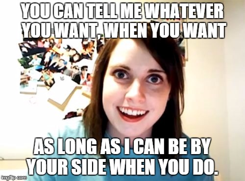 Overly Attached Girlfriend Meme | YOU CAN TELL ME WHATEVER YOU WANT, WHEN YOU WANT AS LONG AS I CAN BE BY YOUR SIDE WHEN YOU DO. | image tagged in memes,overly attached girlfriend | made w/ Imgflip meme maker