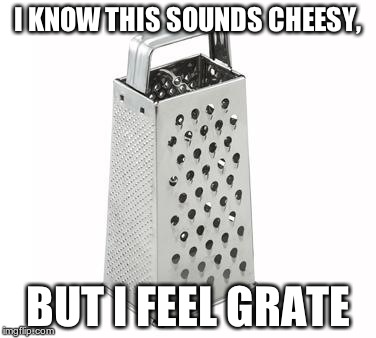 cheese grater | I KNOW THIS SOUNDS CHEESY, BUT I FEEL GRATE | image tagged in cheese grater | made w/ Imgflip meme maker