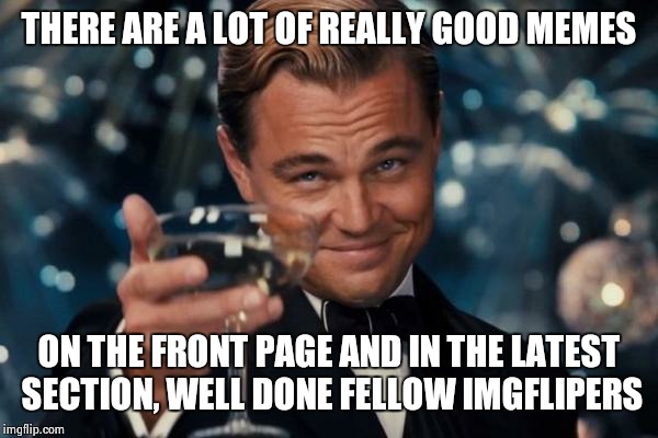 Leonardo Dicaprio Cheers Meme | THERE ARE A LOT OF REALLY GOOD MEMES ON THE FRONT PAGE AND IN THE LATEST SECTION, WELL DONE FELLOW IMGFLIPERS | image tagged in memes,leonardo dicaprio cheers | made w/ Imgflip meme maker