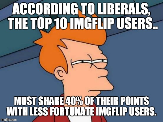 Futurama Fry | ACCORDING TO LIBERALS, THE TOP 10 IMGFLIP USERS.. MUST SHARE 40% OF THEIR POINTS WITH LESS FORTUNATE IMGFLIP USERS. | image tagged in memes,futurama fry | made w/ Imgflip meme maker