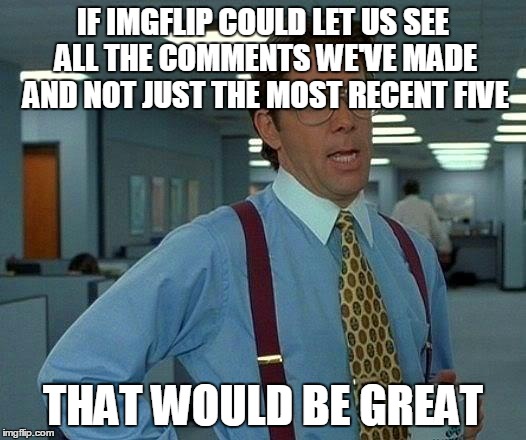 If Imgflip lets us see all of the memes we've made, why not all of the comments? It's basic common sense. | IF IMGFLIP COULD LET US SEE ALL THE COMMENTS WE'VE MADE AND NOT JUST THE MOST RECENT FIVE THAT WOULD BE GREAT | image tagged in memes,that would be great | made w/ Imgflip meme maker