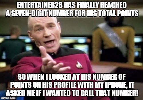 Picard Wtf Meme | ENTERTAINER28 HAS FINALLY REACHED A SEVEN-DIGIT NUMBER FOR HIS TOTAL POINTS SO WHEN I LOOKED AT HIS NUMBER OF POINTS ON HIS PROFILE WITH MY  | image tagged in memes,picard wtf | made w/ Imgflip meme maker
