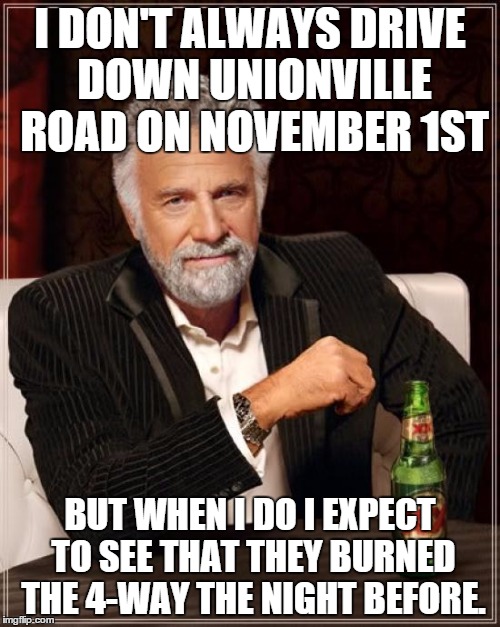 The Most Interesting Man In The World | I DON'T ALWAYS DRIVE DOWN UNIONVILLE ROAD ON NOVEMBER 1ST BUT WHEN I DO I EXPECT TO SEE THAT THEY BURNED THE 4-WAY THE NIGHT BEFORE. | image tagged in memes,the most interesting man in the world | made w/ Imgflip meme maker