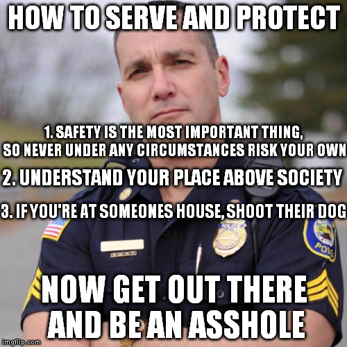 How to serve and protect in three easy steps | HOW TO SERVE AND PROTECT NOW GET OUT THERE AND BE AN ASSHOLE 1. SAFETY IS THE MOST IMPORTANT THING, SO NEVER UNDER ANY CIRCUMSTANCES RISK YO | image tagged in scumbag american police officer,cop,police state,police | made w/ Imgflip meme maker