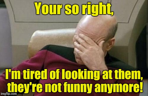 Captain Picard Facepalm Meme | Your so right, I'm tired of looking at them, they're not funny anymore! | image tagged in memes,captain picard facepalm | made w/ Imgflip meme maker