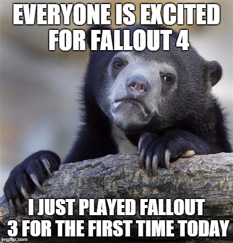 Confession Bear Meme | EVERYONE IS EXCITED FOR FALLOUT 4 I JUST PLAYED FALLOUT 3 FOR THE FIRST TIME TODAY | image tagged in memes,confession bear,AdviceAnimals | made w/ Imgflip meme maker