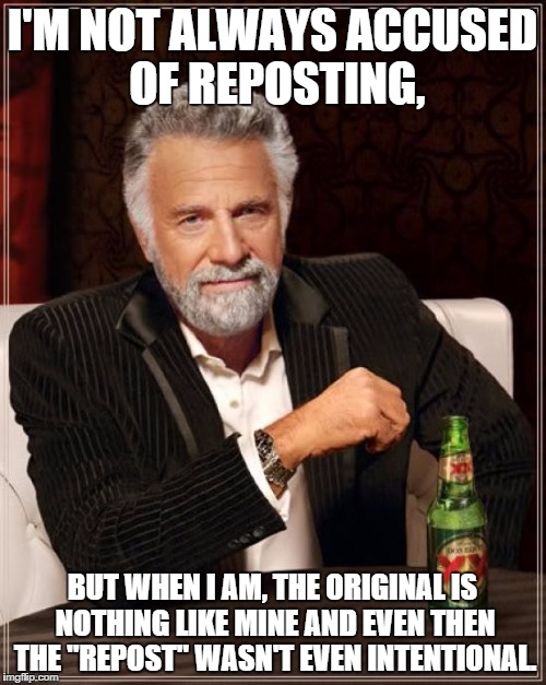 The Most Interesting Man In The World Meme | I'M NOT ALWAYS ACCUSED OF REPOSTING, BUT WHEN I AM, THE ORIGINAL IS NOTHING LIKE MINE AND EVEN THEN THE "REPOST" WASN'T EVEN INTENTIONAL. | image tagged in memes,the most interesting man in the world | made w/ Imgflip meme maker