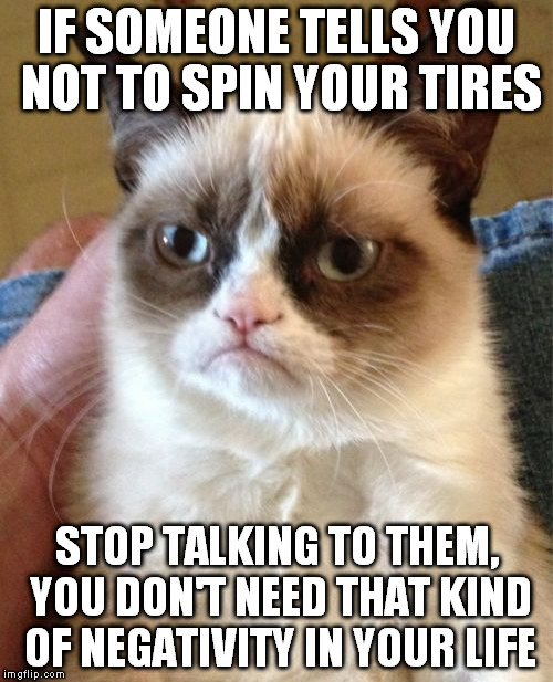 Grumpy Cat Meme | IF SOMEONE TELLS YOU NOT TO SPIN YOUR TIRES STOP TALKING TO THEM, YOU DON'T NEED THAT KIND OF NEGATIVITY IN YOUR LIFE | image tagged in memes,grumpy cat | made w/ Imgflip meme maker