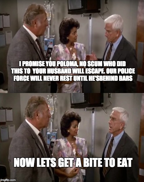 Naked Gun anyone? | I PROMISE YOU POLOMA, NO SCUM WHO DID THIS TO  YOUR HUSBAND WILL ESCAPE. OUR POLICE FORCE WILL NEVER REST UNTIL HE'SBEHIND BARS NOW LETS GET | image tagged in naked gun,the most interesting man in the world,one does not simply,scumbag steve,philosoraptor | made w/ Imgflip meme maker