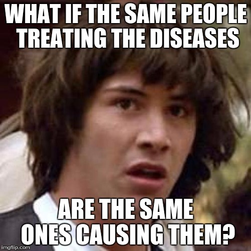 Here's a pill to treat the side effects of the other pill we gave you. | WHAT IF THE SAME PEOPLE TREATING THE DISEASES ARE THE SAME ONES CAUSING THEM? | image tagged in memes,conspiracy keanu | made w/ Imgflip meme maker