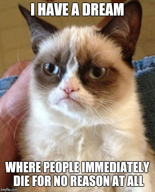 Grumpy Cat | I HAVE A DREAM WHERE PEOPLE IMMEDIATELY DIE FOR NO REASON AT ALL | image tagged in memes,grumpy cat | made w/ Imgflip meme maker