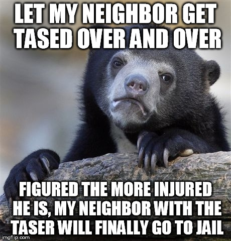 Confession Bear Meme | LET MY NEIGHBOR GET TASED OVER AND OVER FIGURED THE MORE INJURED HE IS, MY NEIGHBOR WITH THE TASER WILL FINALLY GO TO JAIL | image tagged in memes,confession bear,AdviceAnimals | made w/ Imgflip meme maker