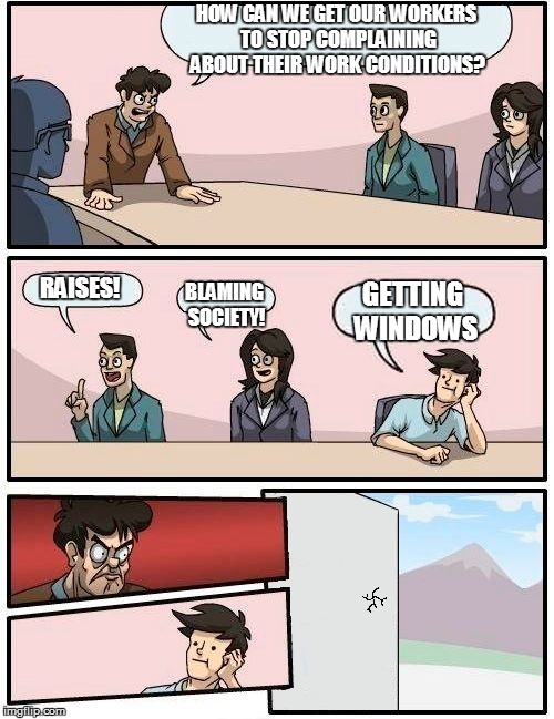 *crack* | HOW CAN WE GET OUR WORKERS TO STOP COMPLAINING ABOUT THEIR WORK CONDITIONS? RAISES! BLAMING SOCIETY! GETTING WINDOWS | image tagged in boardroom meeting suggestion | made w/ Imgflip meme maker