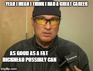 Steven Seagal MMA | YEAH I MEAN I THINK I HAD A GREAT CAREER AS GOOD AS A FAT DICKHEAD POSSIBLY CAN | image tagged in steven seagal mma | made w/ Imgflip meme maker