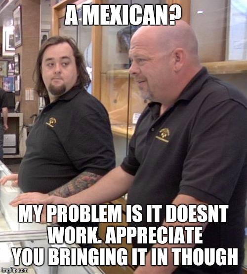 pawn stars rebuttal | A MEXICAN? MY PROBLEM IS IT DOESNT WORK. APPRECIATE YOU BRINGING IT IN THOUGH | image tagged in pawn stars rebuttal | made w/ Imgflip meme maker