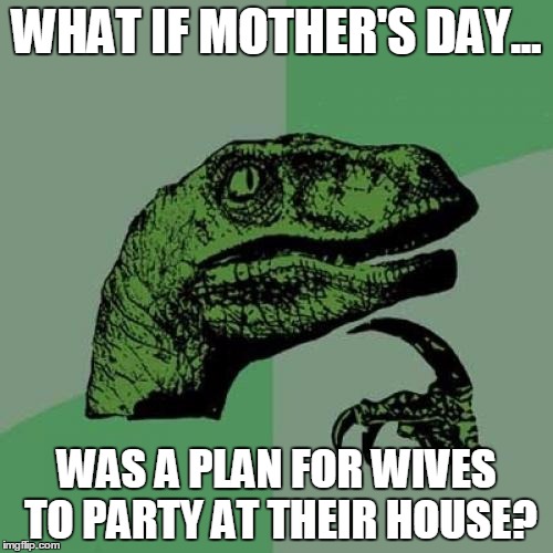 Philosoraptor Meme | WHAT IF MOTHER'S DAY... WAS A PLAN FOR WIVES TO PARTY AT THEIR HOUSE? | image tagged in memes,philosoraptor | made w/ Imgflip meme maker