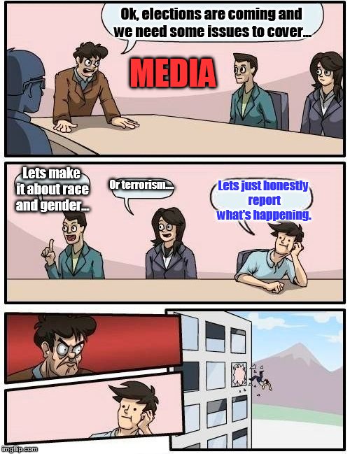 Boardroom Meeting Suggestion | Ok, elections are coming and we need some issues to cover... Lets make it about race and gender... Or terrorism.... Lets just honestly repor | image tagged in memes,boardroom meeting suggestion | made w/ Imgflip meme maker