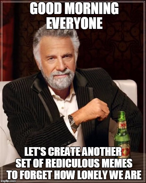 The Most Interesting Man In The World Meme | GOOD MORNING EVERYONE LET'S CREATE ANOTHER SET OF REDICULOUS MEMES TO FORGET HOW LONELY WE ARE | image tagged in memes,the most interesting man in the world | made w/ Imgflip meme maker