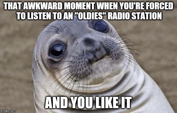 Awkward Moment Sealion | THAT AWKWARD MOMENT WHEN YOU'RE FORCED TO LISTEN TO AN "OLDIES" RADIO STATION AND YOU LIKE IT | image tagged in memes,awkward moment sealion | made w/ Imgflip meme maker
