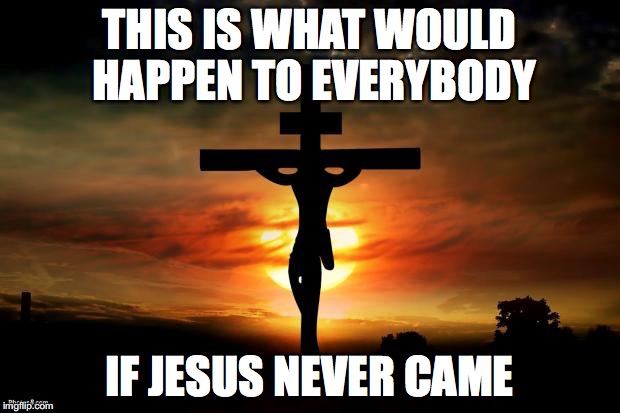 Jesus on the cross | THIS IS WHAT WOULD HAPPEN TO EVERYBODY IF JESUS NEVER CAME | image tagged in jesus on the cross | made w/ Imgflip meme maker